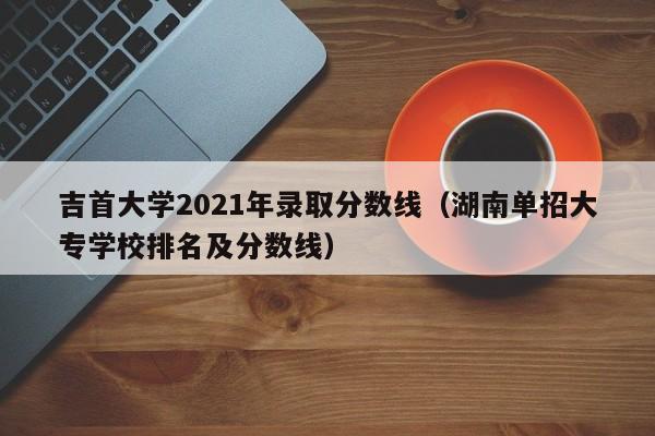 吉首大学2021年录取分数线（湖南单招大专学校排名及分数线）