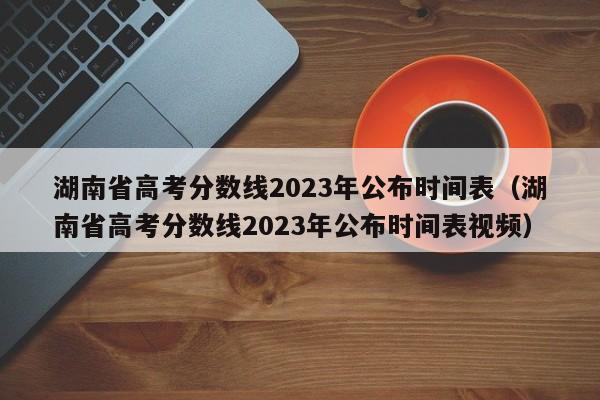 湖南省高考分数线2023年公布时间表（湖南省高考分数线2023年公布时间表视频）