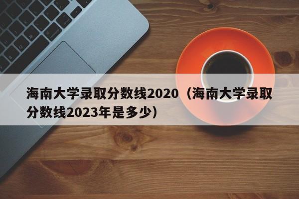 海南大学录取分数线2020（海南大学录取分数线2023年是多少）