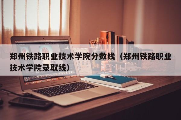 郑州铁路职业技术学院分数线（郑州铁路职业技术学院录取线）