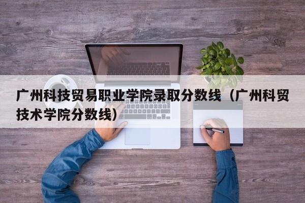 广州科技贸易职业学院录取分数线（广州科贸技术学院分数线）