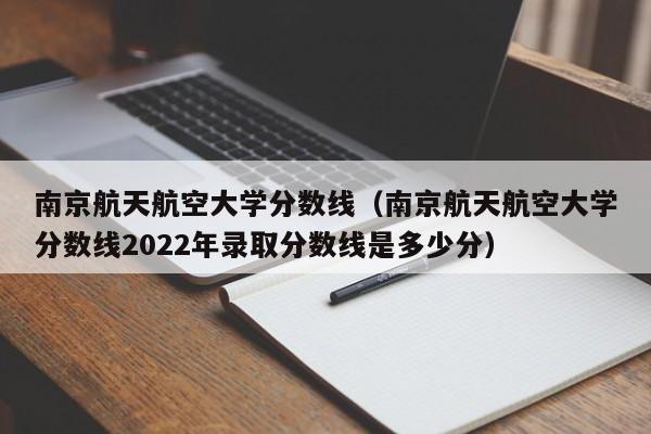 南京航天航空大学分数线（南京航天航空大学分数线2022年录取分数线是多少分）