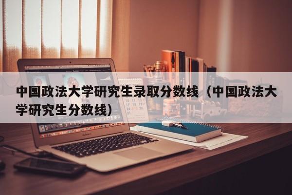 中国政法大学研究生录取分数线（中国政法大学研究生分数线）