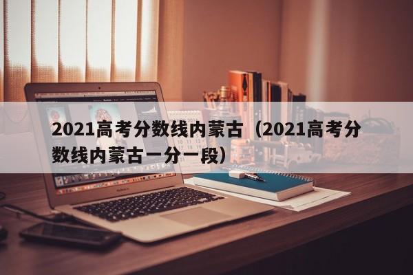 2021高考分数线内蒙古（2021高考分数线内蒙古一分一段）