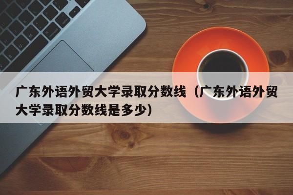 广东外语外贸大学录取分数线（广东外语外贸大学录取分数线是多少）