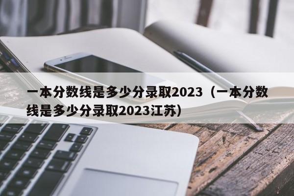 一本分数线是多少分录取2023（一本分数线是多少分录取2023江苏）