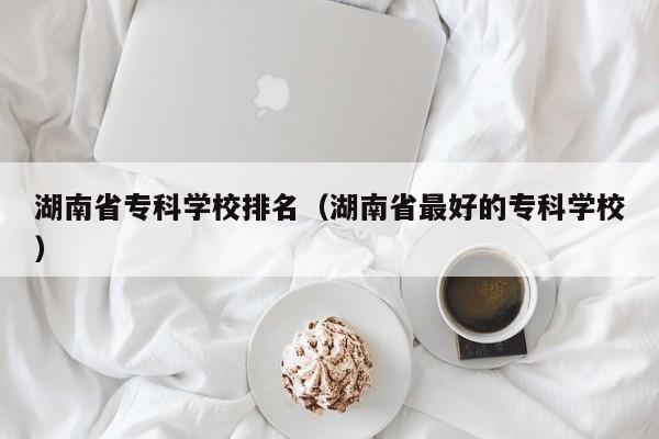 湖南省专科学校排名（湖南省最好的专科学校）