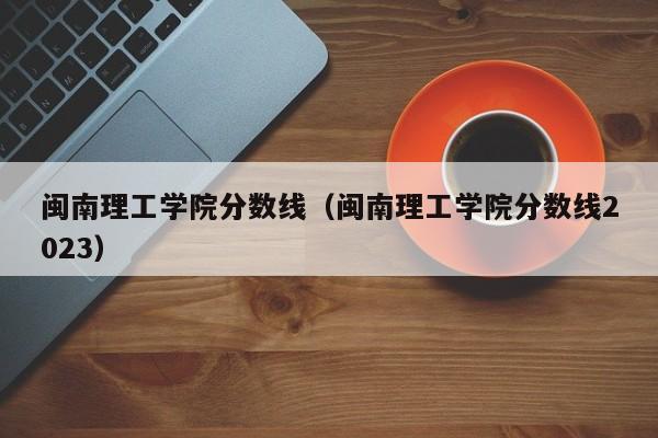 闽南理工学院分数线（闽南理工学院分数线2023）