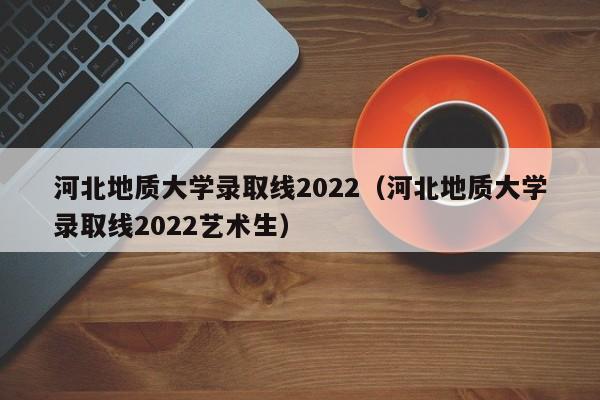 河北地质大学录取线2022（河北地质大学录取线2022艺术生）