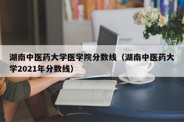 湖南中医药大学医学院分数线（湖南中医药大学2021年分数线）