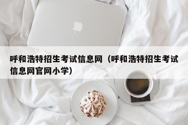 呼和浩特招生考试信息网（呼和浩特招生考试信息网官网小学）