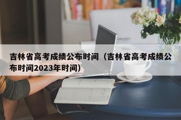 吉林省高考成绩公布时间（吉林省高考成绩公布时间2023年时间）