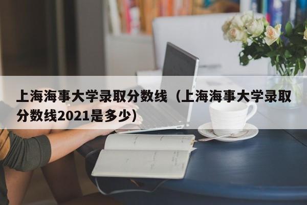 上海海事大学录取分数线（上海海事大学录取分数线2021是多少）