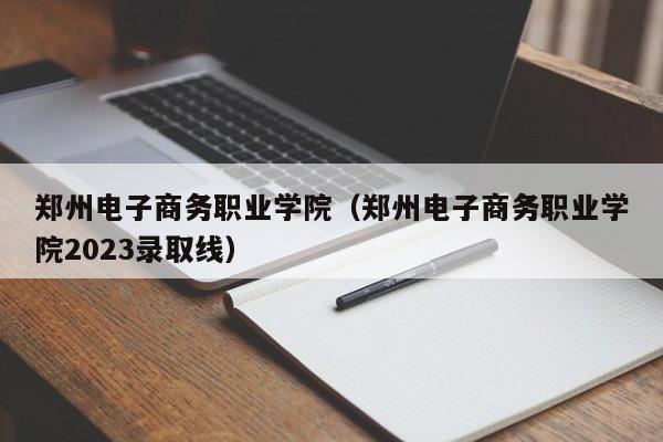 郑州电子商务职业学院（郑州电子商务职业学院2023录取线）