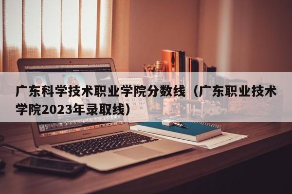 广东科学技术职业学院分数线（广东职业技术学院2023年录取线）