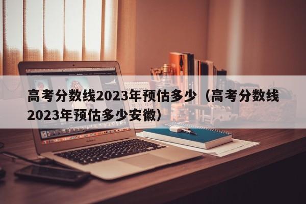 高考分数线2023年预估多少（高考分数线2023年预估多少安徽）