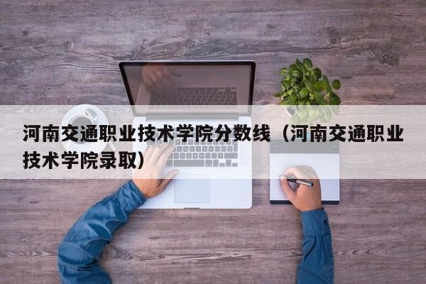 河南交通职业技术学院分数线（河南交通职业技术学院录取）