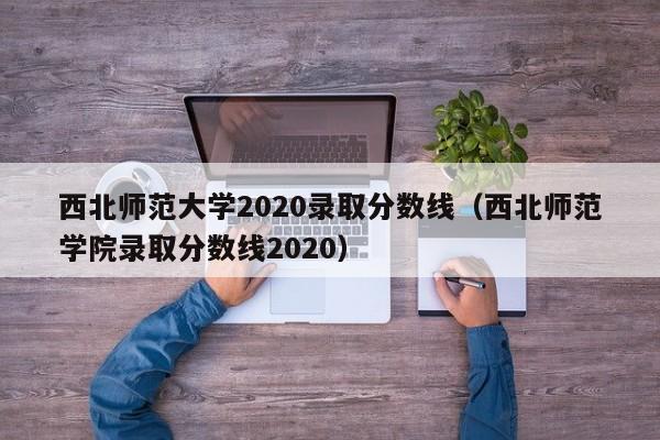 西北师范大学2020录取分数线（西北师范学院录取分数线2020）