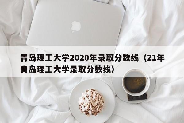 青岛理工大学2020年录取分数线（21年青岛理工大学录取分数线）