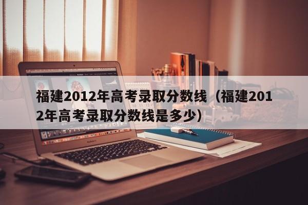 福建2012年高考录取分数线（福建2012年高考录取分数线是多少）