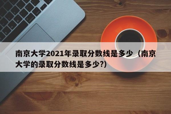 南京大学2021年录取分数线是多少（南京大学的录取分数线是多少?）