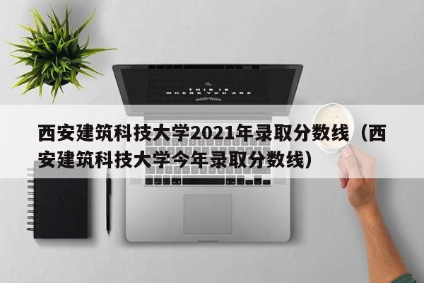 西安建筑科技大学2021年录取分数线（西安建筑科技大学今年录取分数线）