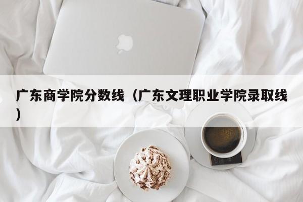 广东商学院分数线（广东文理职业学院录取线）