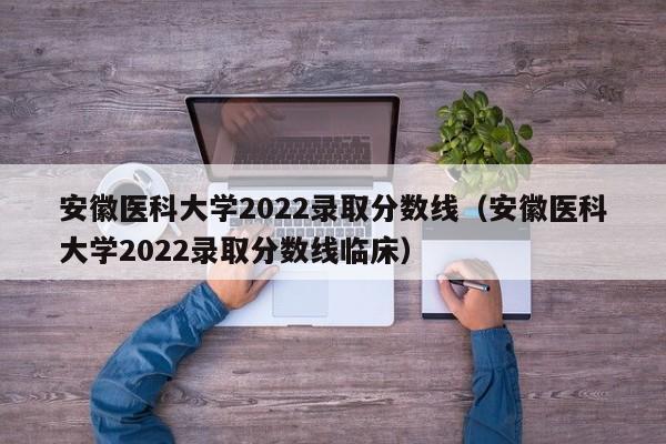 安徽医科大学2022录取分数线（安徽医科大学2022录取分数线临床）