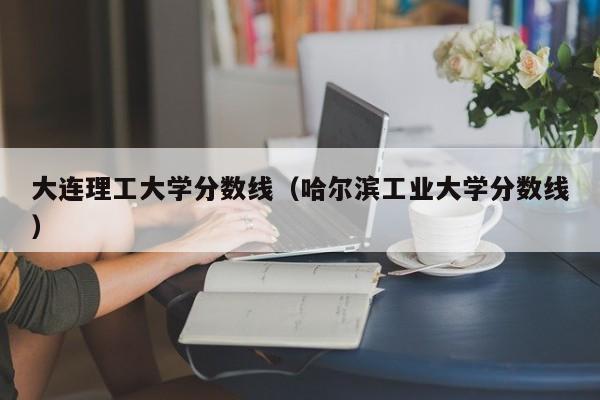 大连理工大学分数线（哈尔滨工业大学分数线）