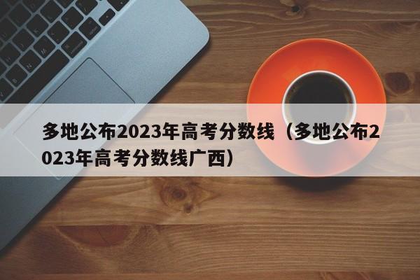 多地公布2023年高考分数线（多地公布2023年高考分数线广西）