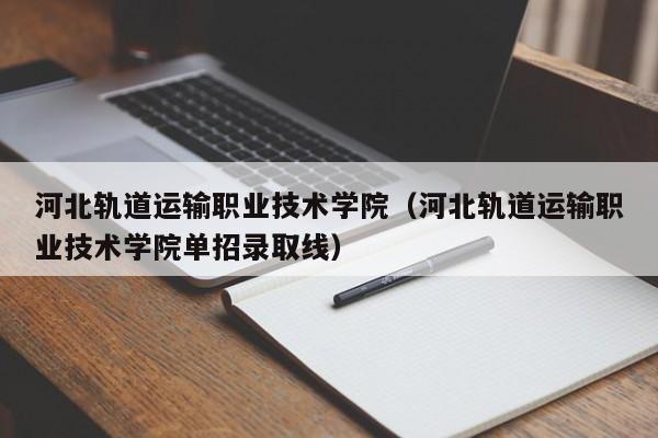 河北轨道运输职业技术学院（河北轨道运输职业技术学院单招录取线）