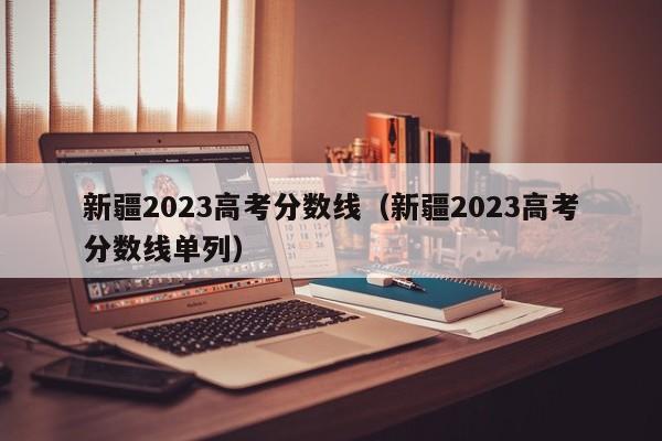 新疆2023高考分数线（新疆2023高考分数线单列）