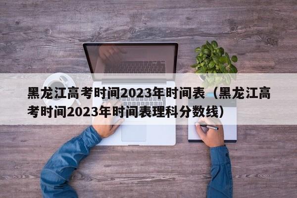 黑龙江高考时间2023年时间表（黑龙江高考时间2023年时间表理科分数线）