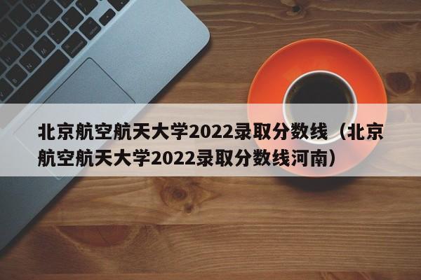 北京航空航天大学2022录取分数线（北京航空航天大学2022录取分数线河南）