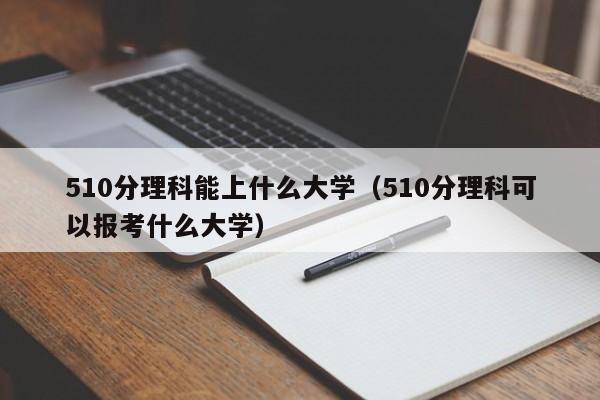 510分理科能上什么大学（510分理科可以报考什么大学）