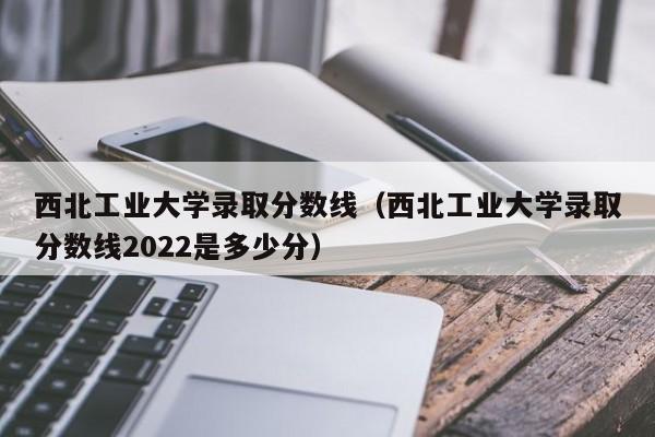 西北工业大学录取分数线（西北工业大学录取分数线2022是多少分）