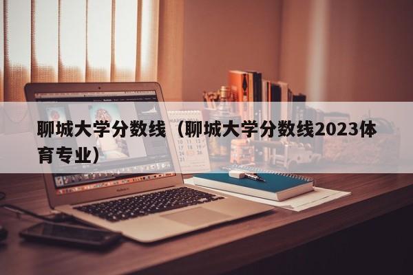 聊城大学分数线（聊城大学分数线2023体育专业）