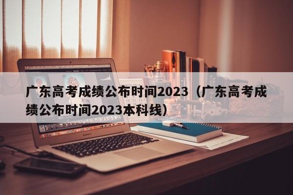 广东高考成绩公布时间2023（广东高考成绩公布时间2023本科线）