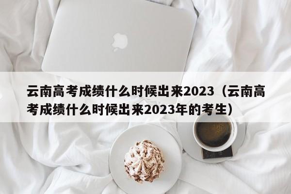 云南高考成绩什么时候出来2023（云南高考成绩什么时候出来2023年的考生）