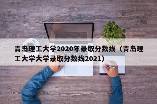 青岛理工大学2020年录取分数线（青岛理工大学大学录取分数线2021）