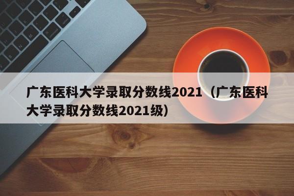 广东医科大学录取分数线2021（广东医科大学录取分数线2021级）