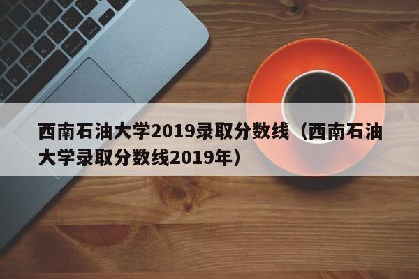 西南石油大学2019录取分数线（西南石油大学录取分数线2019年）