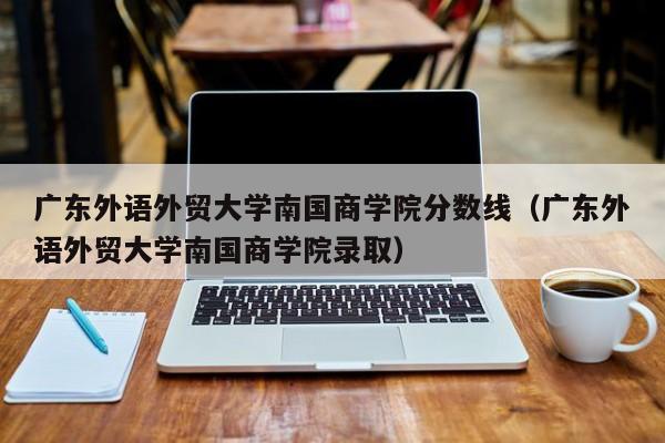 广东外语外贸大学南国商学院分数线（广东外语外贸大学南国商学院录取）