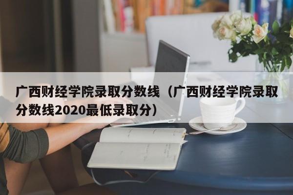 广西财经学院录取分数线（广西财经学院录取分数线2020最低录取分）