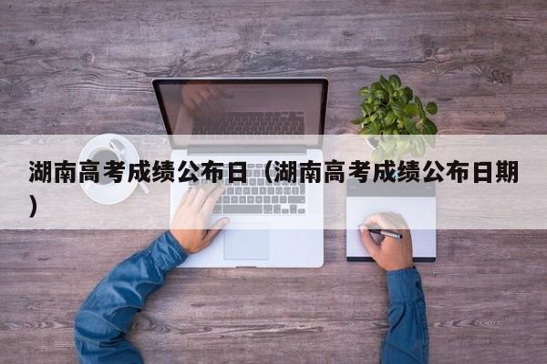 湖南高考成绩公布日（湖南高考成绩公布日期）