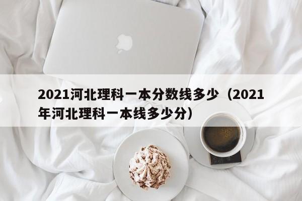 2021河北理科一本分数线多少（2021年河北理科一本线多少分）