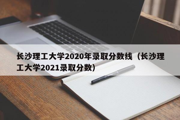 长沙理工大学2020年录取分数线（长沙理工大学2021录取分数）