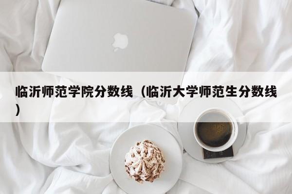 临沂师范学院分数线（临沂大学师范生分数线）