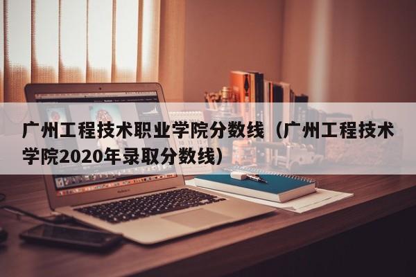 广州工程技术职业学院分数线（广州工程技术学院2020年录取分数线）