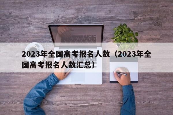 2023年全国高考报名人数（2023年全国高考报名人数汇总）